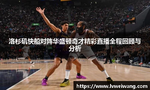 洛杉矶快船对阵华盛顿奇才精彩直播全程回顾与分析
