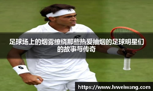 足球场上的烟雾缭绕那些热爱抽烟的足球明星们的故事与传奇